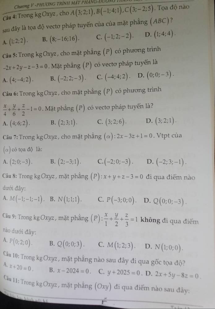 Chương V -PHƯơNG TRÌNH MặT PHÁNG-ĐƯờn 
Câu 4: Trong kg Oxyz , cho A(3;2;1),B(-1;4;1),C(3;-2;5) Tọa độ nào
sau đây là tọa độ vectơ pháp tuyến của của mặt phẳng (ABC)?
A. (1;2;2). B. (8;-16;16). C. (-1;2;-2). D. (1;4;4).
Câu 5: Trong kg Oxyz , cho mặt phẳng (P) có phương trình
-2x+2y-z-3=0 Mặt phẳng (P) có vectơ pháp tuyến là
A. (4;-4;2). B. (-2;2;-3). C. (-4;4;2). D. (0;0;-3).
Câu 6: Trong kgOxyz , cho mặt phẳng (P) có phương trình
 x/4 + y/6 + z/2 -1=0. Mặt phẳng (P) có vectơ pháp tuyến là?
A. (4;6;2). B. (2;3;1). C. (3;2;6). D. (3;2;1).
Câu 7: Trong kg Oxyz , cho mặt phẳng (α) : 2x-3z+1=0. Vtpt của
(α) có tọa độ là:
A. (2;0;-3). B. (2;-3;1). C. (-2;0;-3). D. (-2;3;-1).
Câu 8: Trong kg Oxyz , mặt phẳng (P): x+y+z-3=0 đi qua điểm nào
dưới đây:
A. M(-1;-1;-1) B. N(1;1;1). C. P(-3;0;0). D. Q(0;0;-3).
Câu 9: Trong kg Oxyz , mặt phẳng (P): x/1 + y/2 + z/3 =1 không đi qua điểm
nào dưới đây:
A. P(0;2;0). B. Q(0;0;3). C. M(1;2;3). D. N(1;0;0).
Câu 10: Trong kg Oxyz , mặt phẳng nào sau đây đi qua gốc tọa độ?
A. x+20=0. B. x-2024=0. C. y+2025=0. D. 2x+5y-8z=0.
Câu 11: Trong kgOxy2 z, mặt phẳng (Oxy) đi qua điểm nào sau đây: