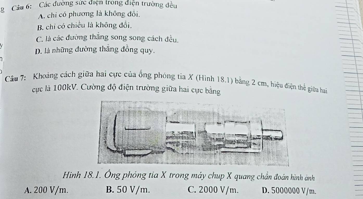 Các đường sức điện trong điện trường đều
A. chỉ có phương là không đổi.
B. chỉ có chiều là không đổi.
C. là các đường thắng song song cách đều.
D. là những đường thăng đồng quy.
Câu 7: Khoảng cách giữa hai cực của ống phóng tia X (Hình 18.1) bằng 2 cm, hiệu điện thể giữa hai
cực là 100kV. Cường độ điện trường giữa hai cực bằng
Hình 18.1. Ông phóng tia X trong máy chup X quang chần đoán hình ảnh
A. 200 V/m. B. 50 V/m. C. 2000 V/m. D. 5000000 V/m.