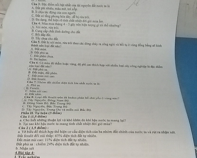 Đặc điểm nổi bật nhất của tài nguyên đất nước ta là
A. Đất phi nhiêu, màu mỡ, tơi xốp,
B. Ít chịu tác động của coa người.
C. Đất có tằng phong hóa dảy, để bị rừa trồi,
D. Đa dạng, thể hiện rõ tính chất nhiệt đới gió mùa ẩm.
Câu 4: Mùa mưa tháng 4 - 5 gây nên hiện tượng gì tới thổ nhường?
A Xối mòn, rừa trôi
B. Cung cấp chất dinh dưỡng cho đất
C. Bồi đấp đất
D. Tầy chua cho đất
Câu 5: Đất bị xội môn, rừa trôi theo các đông chây ra sông ngôi và bởi tụ ở vùng đồng bằng sẽ hình
thành nên loại đất nào?
A. Đất mùn.
B Đất phú sa
C. Đất phèn chua
D. Đá badan
Câu 6: Có màu đô thầm hoặc vàng, độ phi cao thích hợp với nhiều loại cây công nghiệp là đặc điểm
của loại đất nào?
A. Đất phù sa
B Đất mặn, đất phèn
C Đất mùn núi cao
D. Đất feralit
Cầu 7: Nhóm đất chiếm diện tích lớn nhất nước ta là:
A. Phù sa
B Feralit
CMùn núi cao
D. Đất xâm
Cầu 8: Loại đất feralit trên đá badan phân bố chú yếu ở vùng nào?
A. Tây Nguyên, Động Nam Bộ
B. Động Nam Bộ, Bắc Trung Bộ
C. Tây Nguyên, Bắc Trung Bộ
D. Tây Nguyên, Trung Du và miền núi Bắc Bộ
Phần II Tự luận (3 điểm)
Câu 1 (1,5 điểm)
a. Cho biết những thuận lợi và khó khân do khí hậu nước ta mang lại?
b. Tại sao khí hậu nước ta mang tinh chất nhiệt đới gió mùa?
Câu 2 ( 1,5 điểm) :
a Vẽ biểu đồ thích hợp thể hiện cơ cầu diện tích của ba nhóm đất chính của nước ta và rút ra nhận xét
Đất feralit đồi núi thấp: 65% diện tích đất tự nhiên.
Đất mùn núi cao: 11% diện tích đất tụ nhiên.
Đất phù sa : chiếm 24% diện tích đất tụ nhiên.
b. Nhận xét
4.Bài tập 4:
Trắc nghiêm