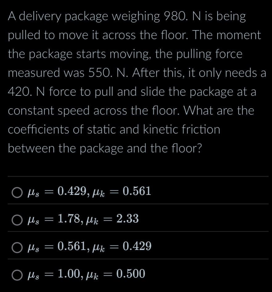 A delivery package weighing 980. N is being
pulled to move it across the floor. The moment
the package starts moving, the pulling force
measured was 550. N. After this, it only needs a
420. N force to pull and slide the package at a
constant speed across the floor. What are the
coefficients of static and kinetic friction
between the package and the floor?
mu _s=0.429, mu _k=0.561
mu _s=1.78, mu _k=2.33
mu _s=0.561, mu _k=0.429
mu _s=1.00, mu _k=0.500