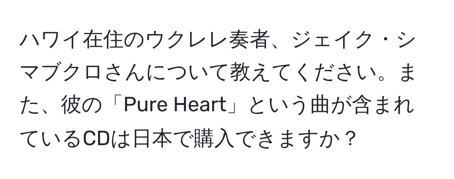 ハワイ在住のウクレレ奏者、ジェイク・シマブクロさんについて教えてください。また、彼の「Pure Heart」という曲が含まれているCDは日本で購入できますか？