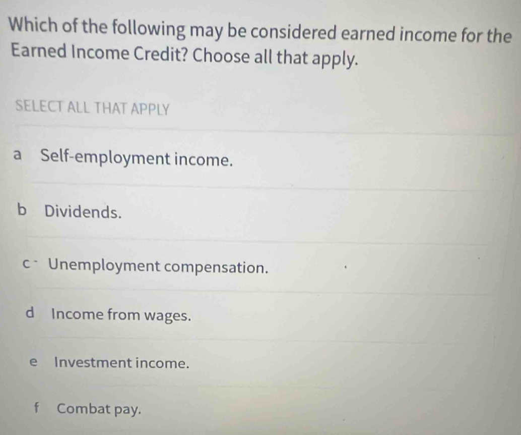 Which of the following may be considered earned income for the
Earned Income Credit? Choose all that apply.
SELECT ALL THAT APPLY
a Self-employment income.
b Dividends.
c Unemployment compensation.
d Income from wages.
e Investment income.
f Combat pay.