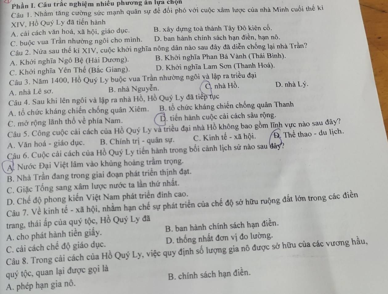 Phần I. Câu trắc nghiệm nhiều phương án lựa chọn
Câu 1. Nhằm tăng cường sức mạnh quân sự để đối phó với cuộc xâm lược của nhà Minh cuối thế ki
XIV, Hồ Quý Ly đã tiến hành
A. cải cách văn hoá, xã hội, giáo dục. B. xây dựng toà thành Tây Đô kiên cố.
C. buộc vua Trần nhường ngôi cho mình. D. ban hành chính sách hạn điền, hạn nô.
Câu 2. Nửa sau thế kỉ XIV, cuộc khởi nghĩa nông dân nào sau đây đã diễn chống lại nhà Trần?
A. Khởi nghĩa Ngô Bệ (Hải Dương). B. Khởi nghĩa Phan Bá Vành (Thái Bình).
C. Khởi nghĩa Yên Thế (Bắc Giang). D. Khởi nghĩa Lam Sơn (Thanh Hoá).
Câu 3. Năm 1400, Hồ Quý Ly buộc vua Trần nhường ngôi và lập ra triều đại
A. nhà Lê sơ. B. nhà Nguyễn. C. nhà Hồ. D. nhà Lý.
Câu 4. Sau khi lên ngôi và lập ra nhà Hồ, Hồ Quý Ly đã tiếp tục
A. tổ chức kháng chiến chống quân Xiêm. B. tổ chức kháng chiến chống quân Thanh
C. mở rộng lãnh thổ về phía Nam. D. tiến hành cuộc cải cách sâu rộng.
Câu 5. Công cuộc cải cách của Hồ Quý Ly và triều đại nhà Hồ không bao gồm lĩnh vực nào sau đây?
A. Văn hoá - giáo dục. B. Chính trị - quân sự. C. Kinh tế - xã hội. D. Thể thao - du lịch.
Câu 6. Cuộc cải cách của Hồ Quý Ly tiến hành trong bối cảnh lịch sử nào sau dây?
A. Nước Đại Việt lâm vào khủng hoảng trầm trọng.
B. Nhà Trần đang trong giai đoạn phát triển thịnh đạt.
C. Giặc Tống sang xâm lược nước ta lần thứ nhất.
D. Chế độ phong kiến Việt Nam phát triển đinh cao.
Câu 7. Về kinh tế - xã hội, nhằm hạn chế sự phát triển của chế độ sở hữu ruộng đất lớn trong các điền
trang, thái ấp của quý tộc, Hồ Quý Ly đã
A. cho phát hành tiền giấy. B. ban hành chính sách hạn điền.
C. cải cách chế độ giáo dục. D. thống nhất đơn vị đo lường.
Câu 8. Trong cải cách của Hồ Quý Ly, việc quy định số lượng gia nô được sở hữu của các vương hầu,
quý tộc, quan lại được gọi là
A. phép hạn gia nô. B. chính sách hạn điền.