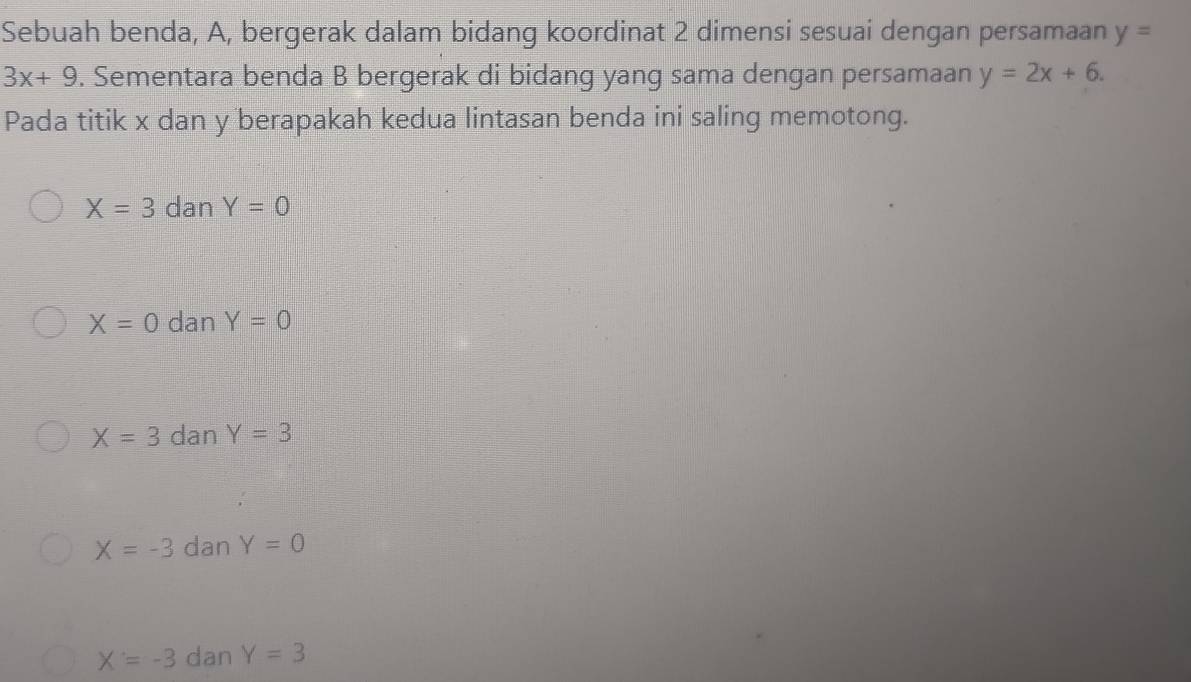 Sebuah benda, A, bergerak dalam bidang koordinat 2 dimensi sesuai dengan persamaan y=
3x+9. Sementara benda B bergerak di bidang yang sama dengan persamaan y=2x+6. 
Pada titik x dan y berapakah kedua lintasan benda ini saling memotong.
X=3 dan Y=0
X=0 dan Y=0
X=3 dan Y=3
X=-3 dan Y=0
X=-3 dan Y=3