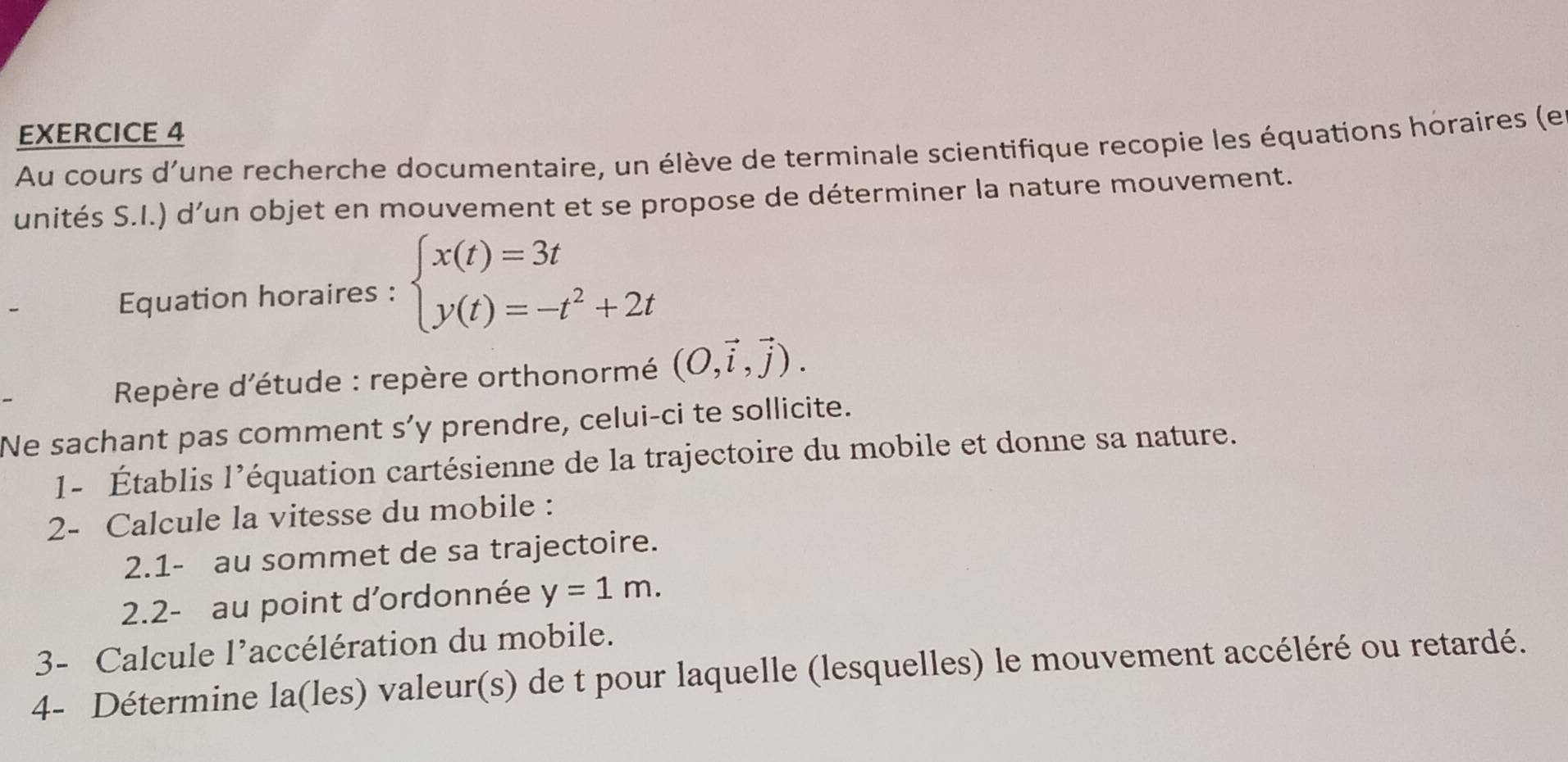 Au cours d'une recherche documentaire, un élève de terminale scientifique recopie les équations horaires (e 
unités S.I.) d’un objet en mouvement et se propose de déterminer la nature mouvement. 
Equation horaires : beginarrayl x(t)=3t y(t)=-t^2+2tendarray.
Repère d'étude : repère orthonormé (O,vector i,vector j). 
Ne sachant pas comment s’y prendre, celui-ci te sollicite. 
1- Établis l’équation cartésienne de la trajectoire du mobile et donne sa nature. 
2- Calcule la vitesse du mobile : 
2.1- au sommet de sa trajectoire. 
2.2- au point d'ordonnée y=1m. 
3- Calcule l’accélération du mobile. 
4- Détermine la(les) valeur(s) de t pour laquelle (lesquelles) le mouvement accéléré ou retardé.