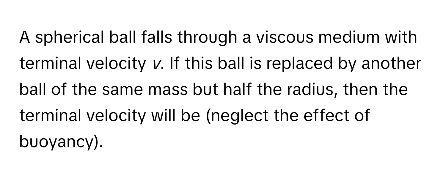 A spherical ball falls through a viscous medium with terminal velocity *v*. If this ball is replaced by another ball of the same mass but half the radius, then the terminal velocity will be (neglect the effect of buoyancy).