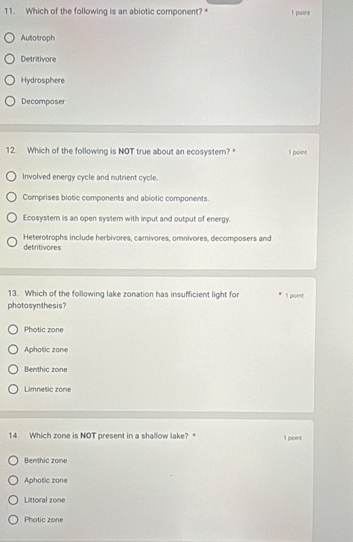 Which of the following is an abiotic component? * 1 point
Autotroph
Detritivore
Hydrosphere
Decomposer
12. Which of the following is NOT true about an ecosystem? * 1 point
Involved energy cycle and nutrient cycle.
Comprises biotic components and abiotic components.
Ecosystem is an open system with input and output of energy.
Heterotrophs include herbivores, carnivores, omnivores, decomposers and
detritivores
13. Which of the following lake zonation has insufficient light for 1 point
photosynthesis?
Photic zone
Aphotic zone
Benthic zone
Limnetic zone
14. Which zone is NOT present in a shallow lake? * 1 point
Benthic zone
Aphotic zone
Littoral zone
Photic zone