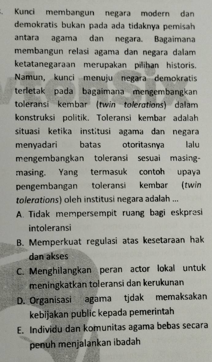 Kunci membangun negara modern dan
demokratis bukan pada ada tidaknya pemisah
antara agama dan negara. Bagaimana
membangun relasi agama dan negara dalam 
ketatanegaraan merupakan pilihan historis.
Namun, kunci menuju negara demokratis
terletak pada bagaimana mengembangkan
toleransi kembar (twin tolerations) dalam
konstruksi politik. Toleransi kembar adalah
situasi ketika institusi agama dan negara
menyadari batas otoritasnya Ialu
mengembangkan toleransi sesuai masing-
masing. Yang termasuk contoh upaya
pengembangan toleransi kembar (twin
tolerations) oleh institusi negara adalah ...
A. Tidak mempersempit ruang bagi eskpresi
intoleransi
B. Memperkuat regulasi atas kesetaraan hak
dan akses
C. Menghilangkan peran actor lokal untuk
meningkatkan toleransi dan kerukunan
D. Organisasi agama tjdak memaksakan
kebijakan public kepada pemerintah
E. Individu dan komunitas agama bebas secara
penuh menjalankan ibadah