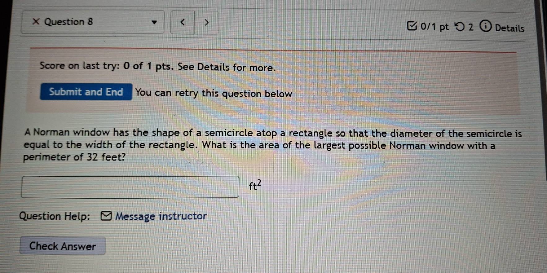 ) 
× Question 8 0/1 pt つ 2 Details 
Score on last try: 0 of 1 pts. See Details for more. 
Submit and End You can retry this question below 
A Norman window has the shape of a semicircle atop a rectangle so that the diameter of the semicircle is 
equal to the width of the rectangle. What is the area of the largest possible Norman window with a 
perimeter of 32 feet?
ft^2
Question Help: Message instructor 
Check Answer