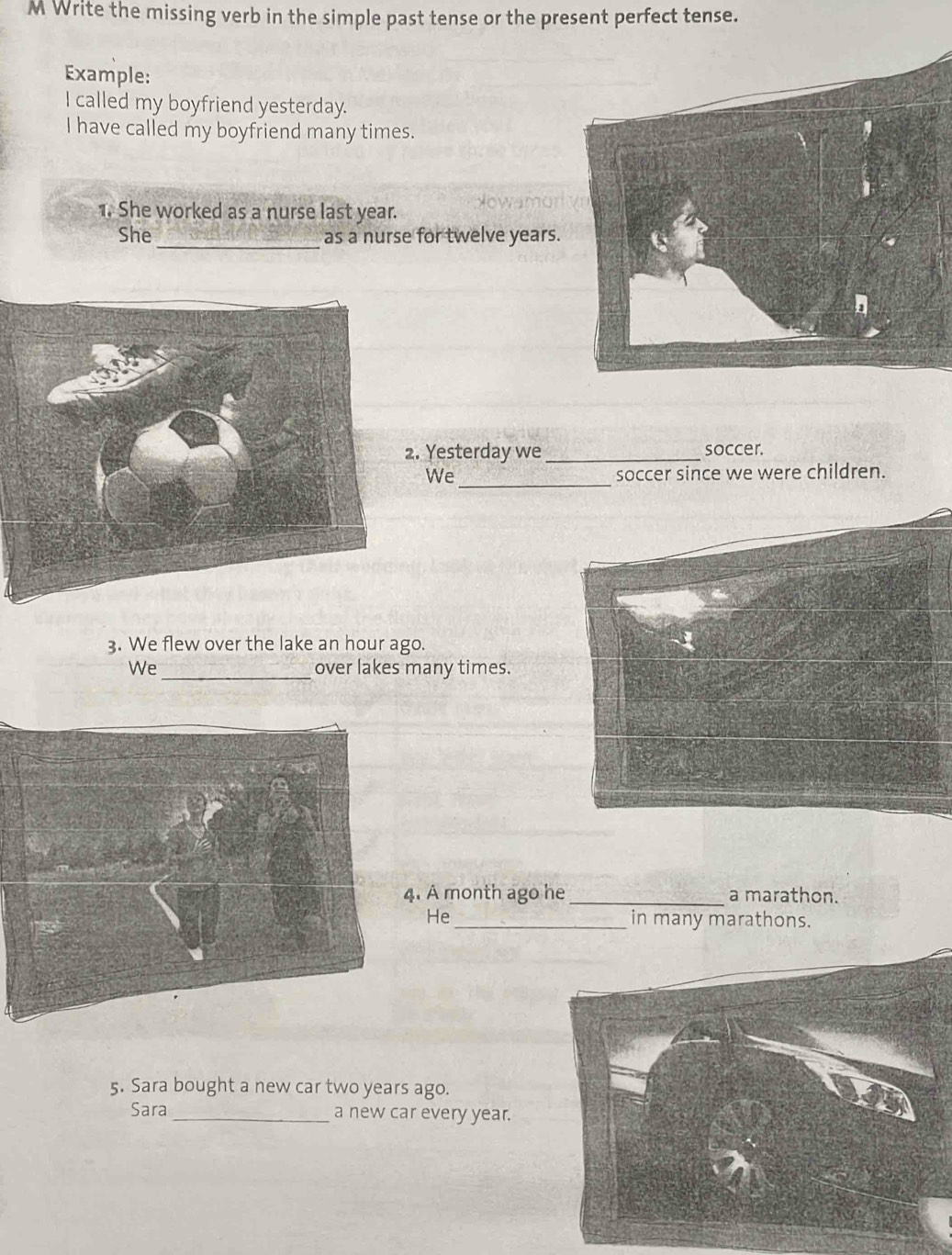 Write the missing verb in the simple past tense or the present perfect tense. 
Example: 
I called my boyfriend yesterday. 
I have called my boyfriend many times. 
1. She worked as a nurse last year. 
_ 
She as a nurse for twelve years. 
. Yesterday we _soccer. 
_ 
We soccer since we were children. 
3. We flew over the lake an hour ago. 
_ 
We over lakes many times. 
A month ago he_ a marathon. 
He _in many marathons. 
5. Sara bought a new car two years ago. 
Sara_ a new car every year.