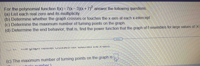 For the polynomial function f(x)=7(x-3)(x+7)^2 answer the following questions. 
(a) List each real zero and its multiplicity. 
(b) Determine whether the graph crosses or touches the x-axis at each x-intercept. 
(c) Determine the maximum number of turning points on the graph. 
(d) Determine the end behavior; that is, find the power function that the graph of f resembles for large values of |x|
G rapn mo 
(c) The maximum number of turning points on the graph is □