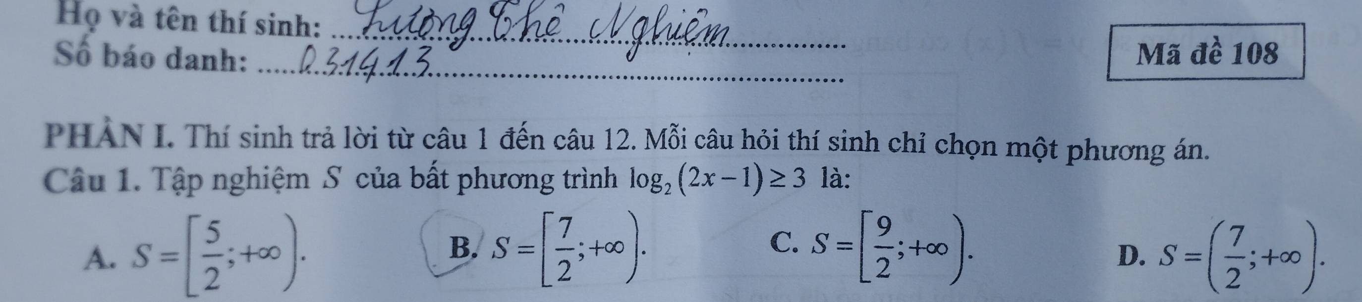 Họ và tên thí sinh:_
Số báo danh: Mã đề 108
_
PHẢN I. Thí sinh trả lời từ câu 1 đến câu 12. Mỗi câu hỏi thí sinh chỉ chọn một phương án.
Câu 1. Tập nghiệm S của bất phương trình log _2(2x-1)≥ 3 là:
A. S=[ 5/2 ;+∈fty ). S=[ 7/2 ;+∈fty ). S=[ 9/2 ;+∈fty ). S=( 7/2 ;+∈fty ). 
B.
C.
D.