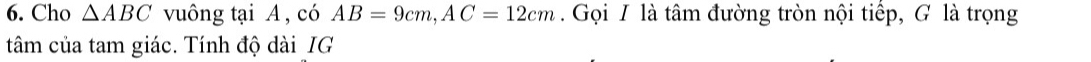 Cho △ ABC vuông tại A , có AB=9cm, AC=12cm Gọi I là tâm đường tròn nội tiếp, G là trọng 
tâm của tam giác. Tính độ dài IG