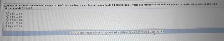 Ao descontar uma promissória com prazo de 45 dias, um banco calculou um desconto de $ 1 200,00. Qual o valor da promissório sabendo-se que a taxa de desconto simples comercial
utilizada foi de 1% a.m.?
$ 8 600,00
$ B 500.00
$ 9 000.00
$ 9 100,00
$ 8 000,00 << Questão Anterior Sair do Questionário Última Questão Próxima Questão >>