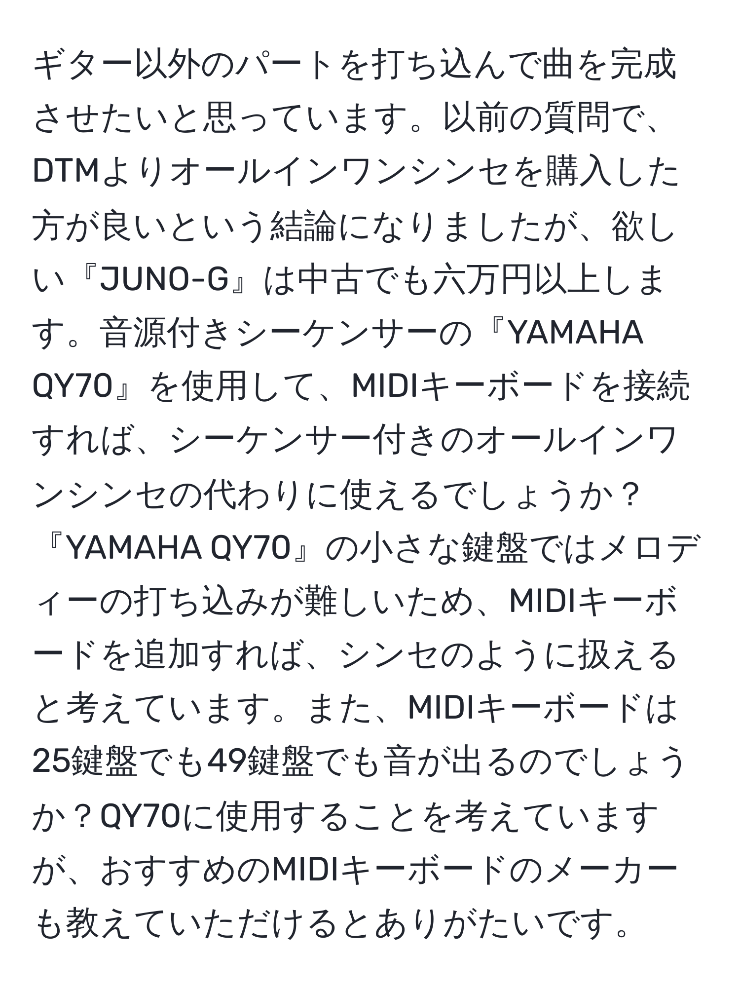 ギター以外のパートを打ち込んで曲を完成させたいと思っています。以前の質問で、DTMよりオールインワンシンセを購入した方が良いという結論になりましたが、欲しい『JUNO-G』は中古でも六万円以上します。音源付きシーケンサーの『YAMAHA QY70』を使用して、MIDIキーボードを接続すれば、シーケンサー付きのオールインワンシンセの代わりに使えるでしょうか？『YAMAHA QY70』の小さな鍵盤ではメロディーの打ち込みが難しいため、MIDIキーボードを追加すれば、シンセのように扱えると考えています。また、MIDIキーボードは25鍵盤でも49鍵盤でも音が出るのでしょうか？QY70に使用することを考えていますが、おすすめのMIDIキーボードのメーカーも教えていただけるとありがたいです。