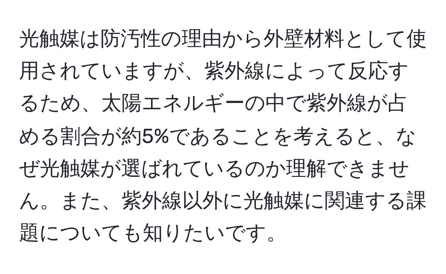 光触媒は防汚性の理由から外壁材料として使用されていますが、紫外線によって反応するため、太陽エネルギーの中で紫外線が占める割合が約5%であることを考えると、なぜ光触媒が選ばれているのか理解できません。また、紫外線以外に光触媒に関連する課題についても知りたいです。