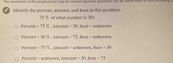 The movement of the progress bar may be uneven because questions can be worth more or less (including 2
Identify the percent, amount, and base in this problem.
75 % of what number is 30?
Percent =75% , Amount =30 , Base = unknown
Percent =30% , Amount =75 , Base = unknown
Percent =75% , Amount = unknown, Base =30
Percent = unknown, Amount =30 , Base =75