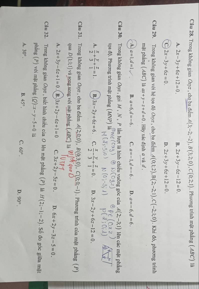 Trong không gian Oxyz , cho ba điểm A(3;-2;-2),B(3;2;0),C(0;2;1). Phương trình mặt phẳng (ABC) là
A. 2x-3y+6z+12=0. B. 2x+3y-6z-12=0.
C. 2x-3y+6z=0. D. 2x+3y+6z+12=0.
Câu 29. Trong không gian với hệ tọa độ Oxyz , cho ba điểm A(0;1;2),B(2;-2;1),C(-2;1;0). Khi đó, phương trình
mặt phẳng (ABC) là ax+y-z+d=0. Hãy xác định a và d .
A. a=1,d=1, B. a=6,d=-6. C. a=-1,d=-6. D. a=-6,d=6.
Câu 30. Trong không gian Oxyz , gọi M , N , P lần lượt là hình chiếu vuông góc của A(2;-3;1) lên các mặt phẳng
tọa độ. Phương trình mặt phẳng (MNP)   A
A.  x/2 + y/3 + z/1 =1. B. 3x-2y+6z=6. C.  x/2 - y/3 + z/1 =0. D. 3x-2y+6z-12=0.
Câu 31. Trong không gian Oxyz , cho ba điểm A(2;0;0),B(0;3;0),C(0;0;-1). Phương trình của mặt phẳng (P)
qua D(1;1;1) và song song với mặt phẳng ( ABC) là
A. 2x+3y-6z+1=0 B. 3x+2y-6z+1=0 C. 3x+2y-5z=0. D. 6x+2y-3z-5=0.
(UA
Câu 32. Trong không gian Oxyz , biết hình chiếu của O lên mặt phẳng (P) là H(2;-1;-2). Số đo góc giữa mặt
phẳng (P) với mặt phẳng (Q) :x-y-5=0 là
A. 30°.
B. 45°.
C. 60°.
D. 90°.