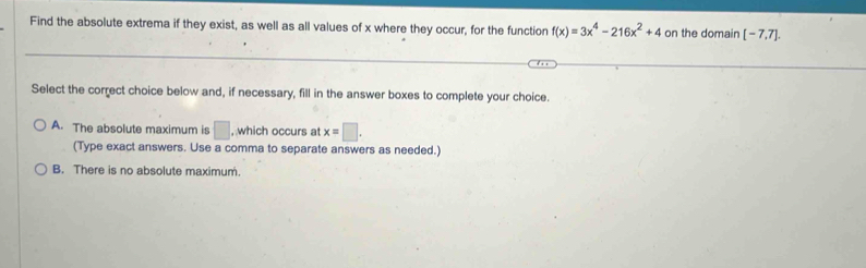 Find the absolute extrema if they exist, as well as all values of x where they occur, for the function f(x)=3x^4-216x^2+4 on the domain [-7,7]. 
Select the correct choice below and, if necessary, fill in the answer boxes to complete your choice.
A. The absolute maximum is □ , which occurs at x=□. 
(Type exact answers. Use a comma to separate answers as needed.)
B. There is no absolute maximum.