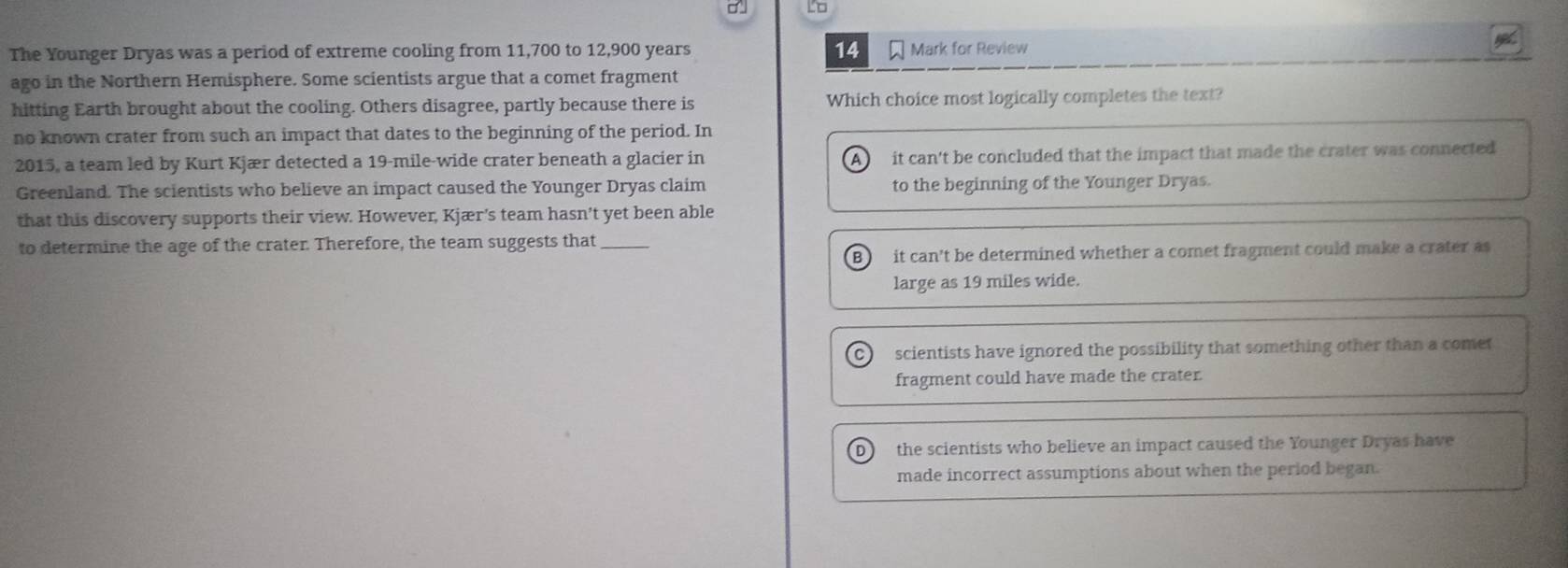 Lo
14
The Younger Dryas was a period of extreme cooling from 11,700 to 12,900 years Mark for Review
ago in the Northern Hemisphere. Some scientists argue that a comet fragment
hitting Earth brought about the cooling. Others disagree, partly because there is Which choice most logically completes the text?
no known crater from such an impact that dates to the beginning of the period. In
2015, a team led by Kurt Kjær detected a 19-mile -wide crater beneath a glacier in it can't be concluded that the impact that made the crater was connected
A )
Greenland. The scientists who believe an impact caused the Younger Dryas claim to the beginning of the Younger Dryas.
that this discovery supports their view. However, Kjær's team hasn’t yet been able
to determine the age of the crater. Therefore, the team suggests that_
B  it can't be determined whether a comet fragment could make a crater as
large as 19 miles wide.
scientists have ignored the possibility that something other than a comet
fragment could have made the crater.
the scientists who believe an impact caused the Younger Dryas have
made incorrect assumptions about when the period began.