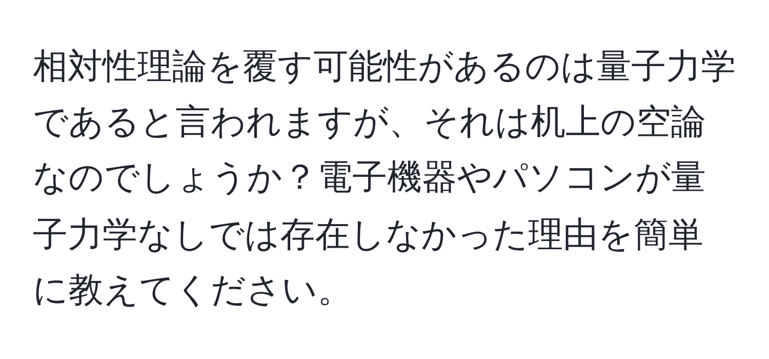 相対性理論を覆す可能性があるのは量子力学であると言われますが、それは机上の空論なのでしょうか？電子機器やパソコンが量子力学なしでは存在しなかった理由を簡単に教えてください。