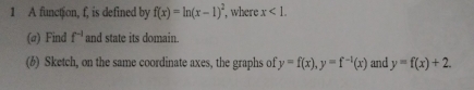 A function, f, is defined by f(x)=ln (x-1)^2 , where x<1</tex>. 
(@) Find f^(-1) and state its domain. 
(6) Sketch, on the same coordinate axes, the graphs of y=f(x), y=f^(-1)(x) and y=f(x)+2.