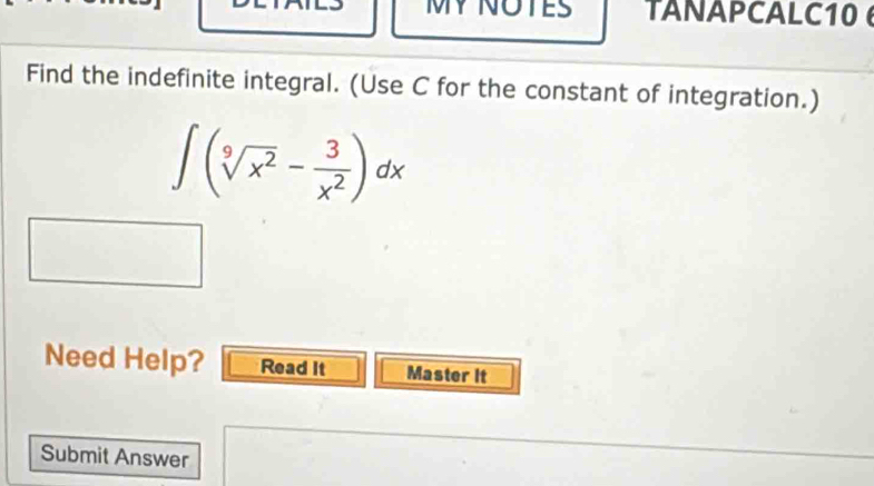 MY NOTES TANAPCALC10 
Find the indefinite integral. (Use C for the constant of integration.)
∈t (sqrt[9](x^2)- 3/x^2 )dx
Need Help? Read It Master It 
Submit Answer