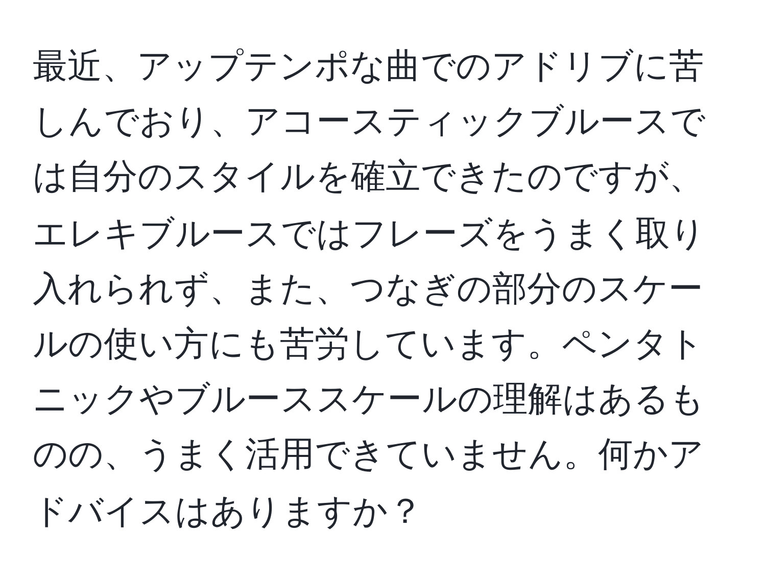 最近、アップテンポな曲でのアドリブに苦しんでおり、アコースティックブルースでは自分のスタイルを確立できたのですが、エレキブルースではフレーズをうまく取り入れられず、また、つなぎの部分のスケールの使い方にも苦労しています。ペンタトニックやブルーススケールの理解はあるものの、うまく活用できていません。何かアドバイスはありますか？