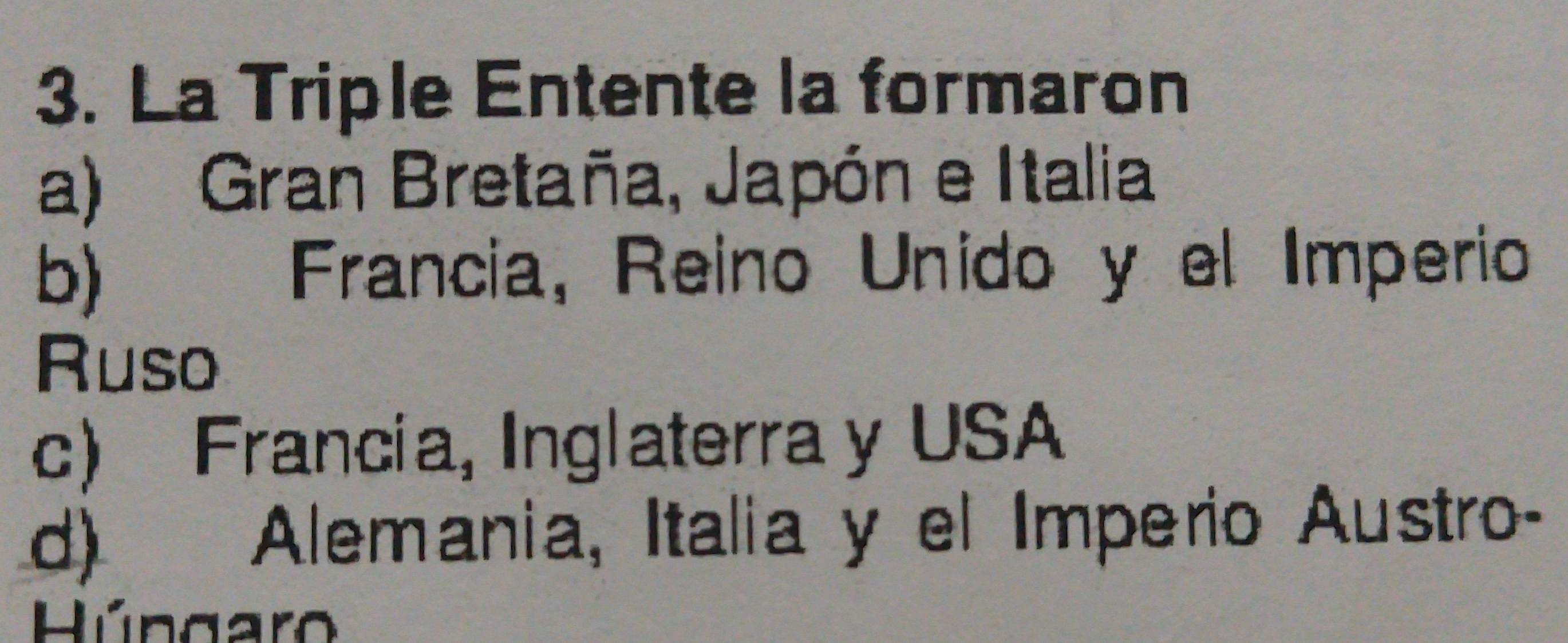 La Triple Entente la formaron
a) Gran Bretaña, Japón e Italia
b) Francia, Reino Unido y el Imperio
Ruso
c) Francia, Inglaterra y USA
d) Alemania, Italia y el Imperio Austro-
Húngar