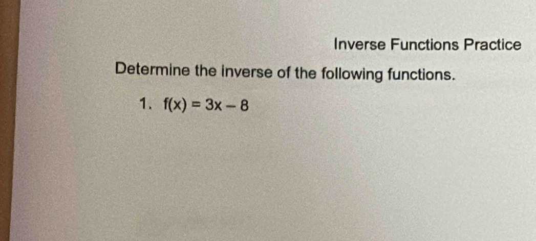 Inverse Functions Practice 
Determine the inverse of the following functions. 
1. f(x)=3x-8