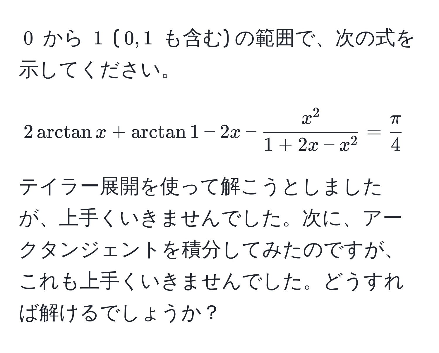 $0$ から $1$ ($0, 1$ も含む) の範囲で、次の式を示してください。  
$$2 arctan x + arctan 1 - 2x - fracx^21 + 2x - x^2 =  π/4 $$  

テイラー展開を使って解こうとしましたが、上手くいきませんでした。次に、アークタンジェントを積分してみたのですが、これも上手くいきませんでした。どうすれば解けるでしょうか？