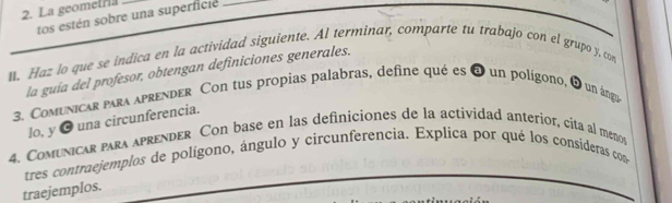 La geometra_ 
tos estén sobre una superficie_ 
n. Haz lo que se indica en la actividad siguiente. AI terminar, comparte tu trabajo con el grupo y, con 
la guía del profesor, obtengan definiciones generales. 
3. Comunicar para aprender Con tus propias palabras, define qué es a un polígono, q un ánga 
lo, y ● una circunferencia. 
4. Comunicar para aprender Con base en las definiciones de la actividad anterior, cita al menos 
tres contraejemplos de polígono, ángulo y circunferencia. Explica por qué los consideras con 
traejemplos.