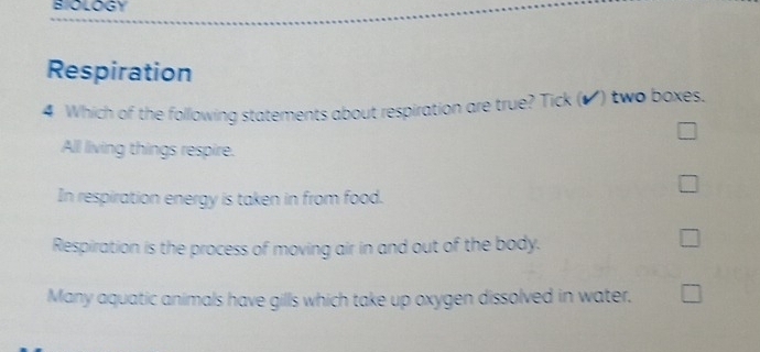 BIOLOGY
Respiration
4 Which of the following statements about respiration are true? Tick (o) two boxes.
All living things respire.
In respiration energy is taken in from food.
Respiration is the process of moving air in and out of the body.
Many aquatic animals have gills which take up oxygen dissolved in water.