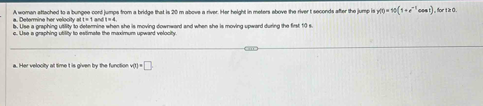 A woman attached to a bungee cord jumps from a bridge that is 20 m above a river. Her height in meters above the river t seconds after the jump is y(t)=10(1+e^(-t)cos t) , for t≥0. 
a. Determine her velocity at t=1 and t=4. 
b. Use a graphing utility to determine when she is moving downward and when she is moving upward during the first 10 s. 
c. Use a graphing utility to estimate the maximum upward velocity. 
a. Her velocity at time t is given by the function v(t)=□.