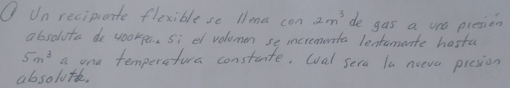 Un recipiente flexible se llena con 2m^3 de gas a una presion 
absoluta de yookpa. Si el volumen se incrementa lentamente hasta
5n^3 a ona temperatura constante. wval sera lu nueva picsion 
absoluth.