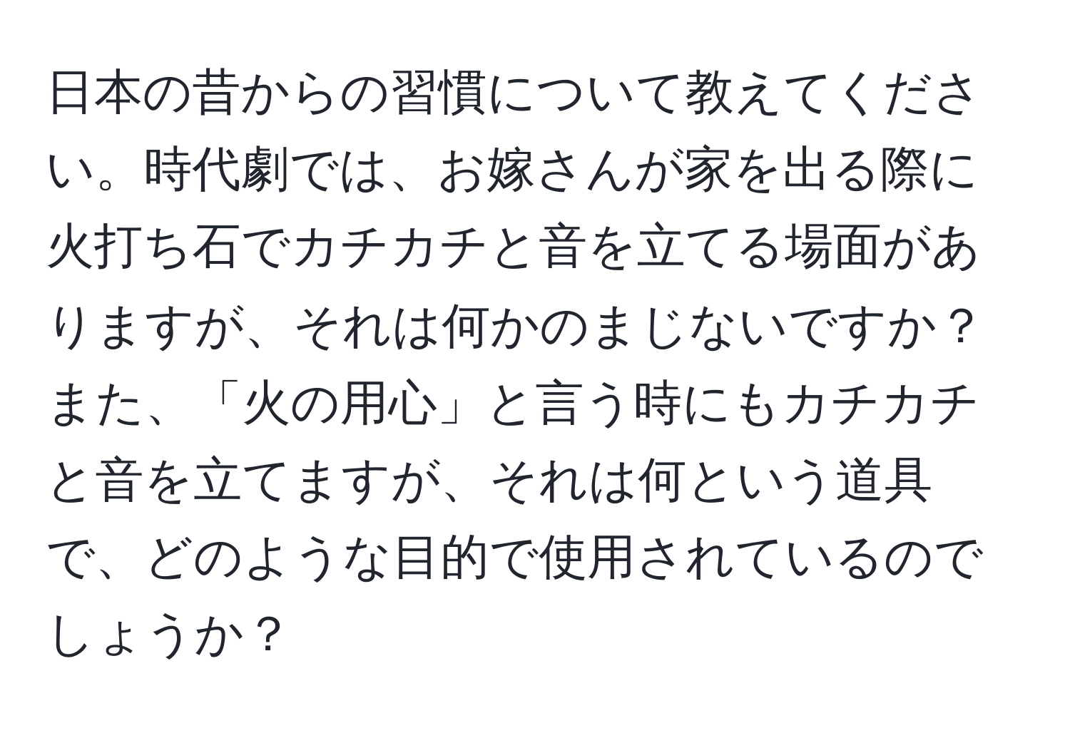 日本の昔からの習慣について教えてください。時代劇では、お嫁さんが家を出る際に火打ち石でカチカチと音を立てる場面がありますが、それは何かのまじないですか？また、「火の用心」と言う時にもカチカチと音を立てますが、それは何という道具で、どのような目的で使用されているのでしょうか？