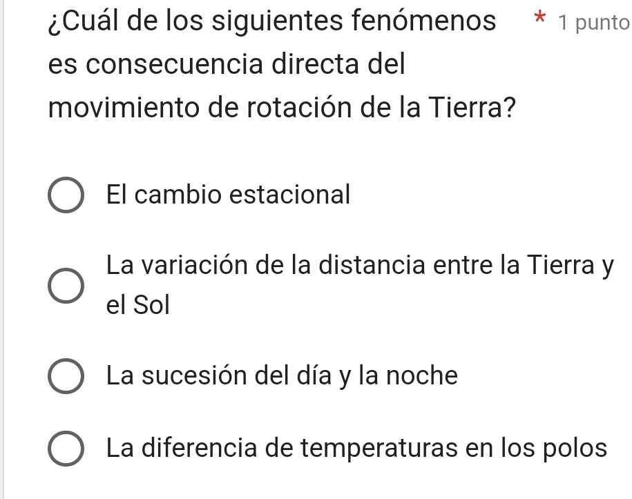 ¿Cuál de los siguientes fenómenos * 1 punto
es consecuencia directa del
movimiento de rotación de la Tierra?
El cambio estacional
La variación de la distancia entre la Tierra y
el Sol
La sucesión del día y la noche
La diferencia de temperaturas en los polos