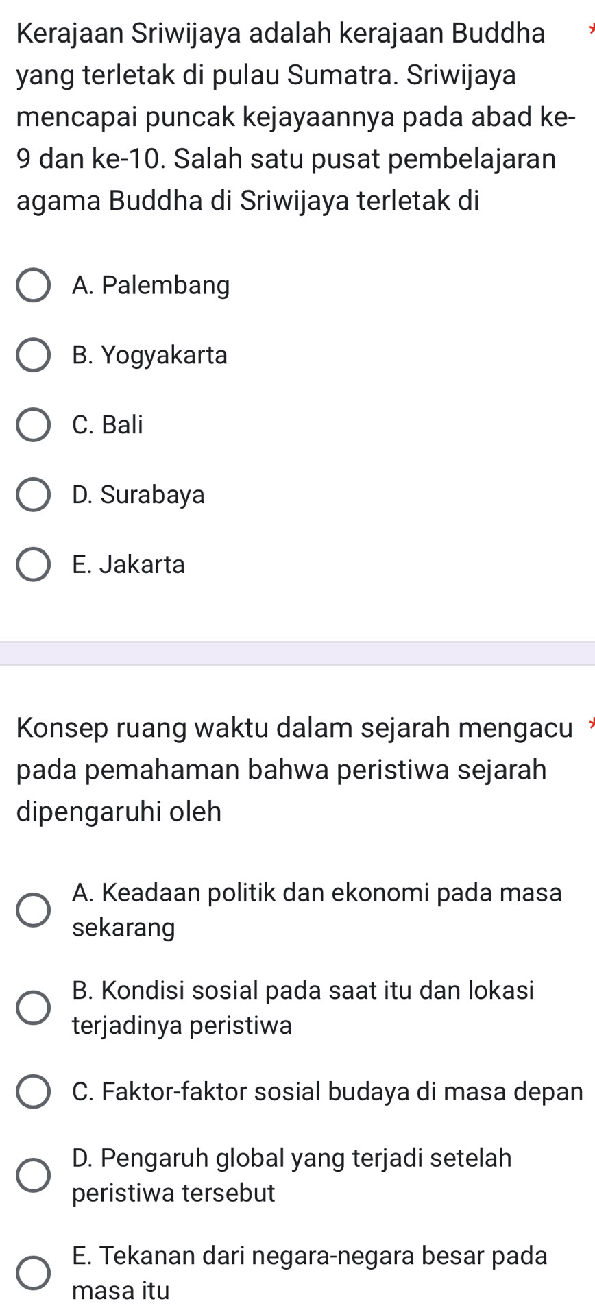 Kerajaan Sriwijaya adalah kerajaan Buddha
yang terletak di pulau Sumatra. Sriwijaya
mencapai puncak kejayaannya pada abad ke-
9 dan ke -10. Salah satu pusat pembelajaran
agama Buddha di Sriwijaya terletak di
A. Palembang
B. Yogyakarta
C. Bali
D. Surabaya
E. Jakarta
Konsep ruang waktu dalam sejarah mengacu 
pada pemahaman bahwa peristiwa sejarah
dipengaruhi oleh
A. Keadaan politik dan ekonomi pada masa
sekarang
B. Kondisi sosial pada saat itu dan lokasi
terjadinya peristiwa
C. Faktor-faktor sosial budaya di masa depan
D. Pengaruh global yang terjadi setelah
peristiwa tersebut
E. Tekanan dari negara-negara besar pada
masa itu