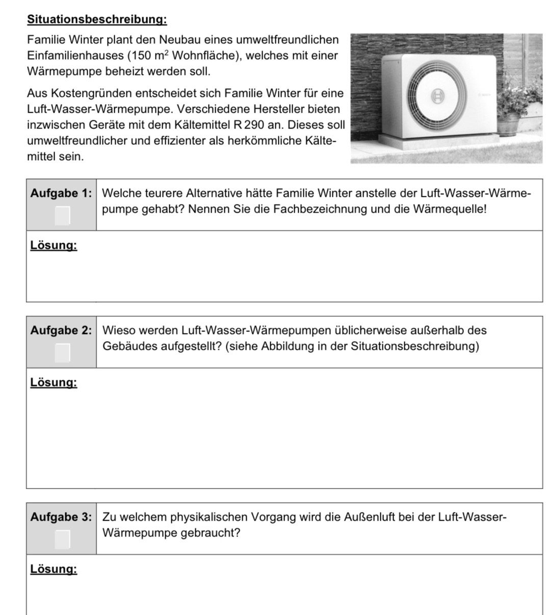 Situationsbeschreibung: 
Familie Winter plant den Neubau eines umweltfreundlichen 
Einfamilienhauses (150m^2 Wohnfläche), welches mit einer 
Wärmepumpe beheizt werden soll. 
Aus Kostengründen entscheidet sich Familie Winter für ein 
Luft-Wasser-Wärmepumpe. Verschiedene Hersteller bieten 
inzwischen Geräte mit dem Kältemittel R 290 an. Dieses sol 
umweltfreundlicher und effizienter als herkömmliche Kälte- 
mittel sein. 
Aufgabe 1: Welche teurere Alternative hätte Familie Winter anstelle der Luft-Wasser-Wärme- 
pumpe gehabt? Nennen Sie die Fachbezeichnung und die Wärmequelle! 
Lösung: 
Aufgabe 2: Wieso werden Luft-Wasser-Wärmepumpen üblicherweise außerhalb des 
Gebäudes aufgestellt? (siehe Abbildung in der Situationsbeschreibung) 
Lösung: 
Aufgabe 3: Zu welchem physikalischen Vorgang wird die Außenluft bei der Luft-Wasser- 
Wärmepumpe gebraucht? 
Lösung: