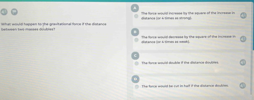 A
The force would increase by the square of the increase in
distance (or 4 times as strong).
What would happen to the gravitational force if the distance
between two masses doubles?
B
The force would decrease by the square of the increase in
distance (or 4 times as weak).
C
The force would double if the distance doubles.
The force would be cut in half if the distance doubles.