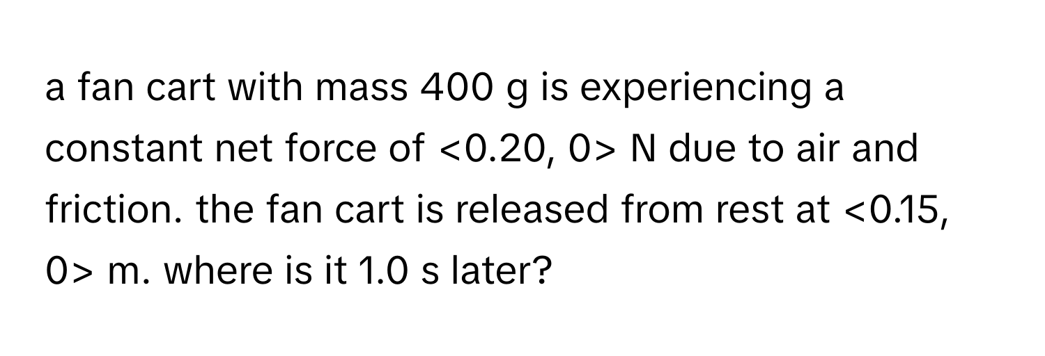 a fan cart with mass 400 g is experiencing a constant net force of <0.20, 0> N due to air and friction. the fan cart is released from rest at <0.15, 0> m. where is it 1.0 s later?