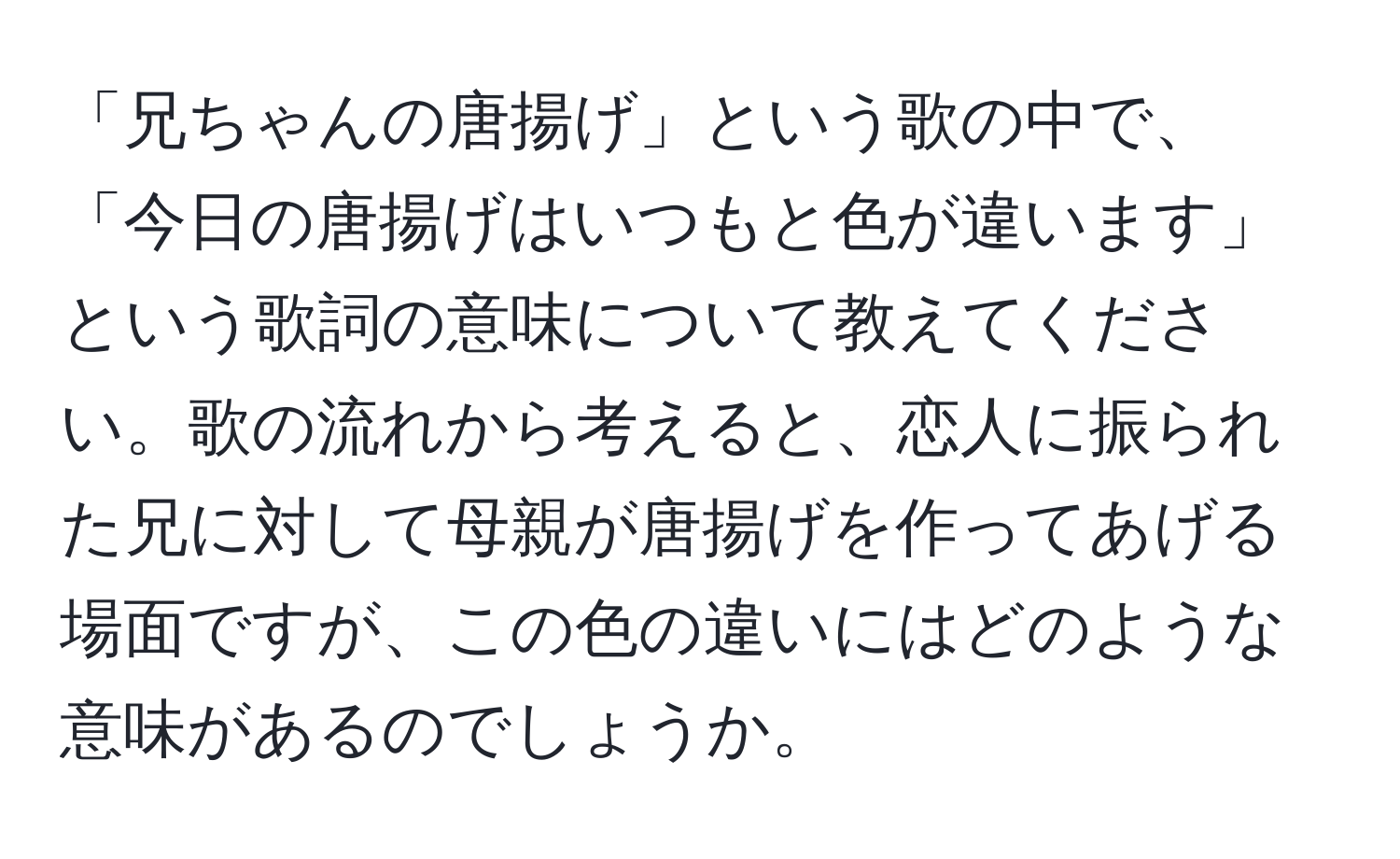 「兄ちゃんの唐揚げ」という歌の中で、「今日の唐揚げはいつもと色が違います」という歌詞の意味について教えてください。歌の流れから考えると、恋人に振られた兄に対して母親が唐揚げを作ってあげる場面ですが、この色の違いにはどのような意味があるのでしょうか。