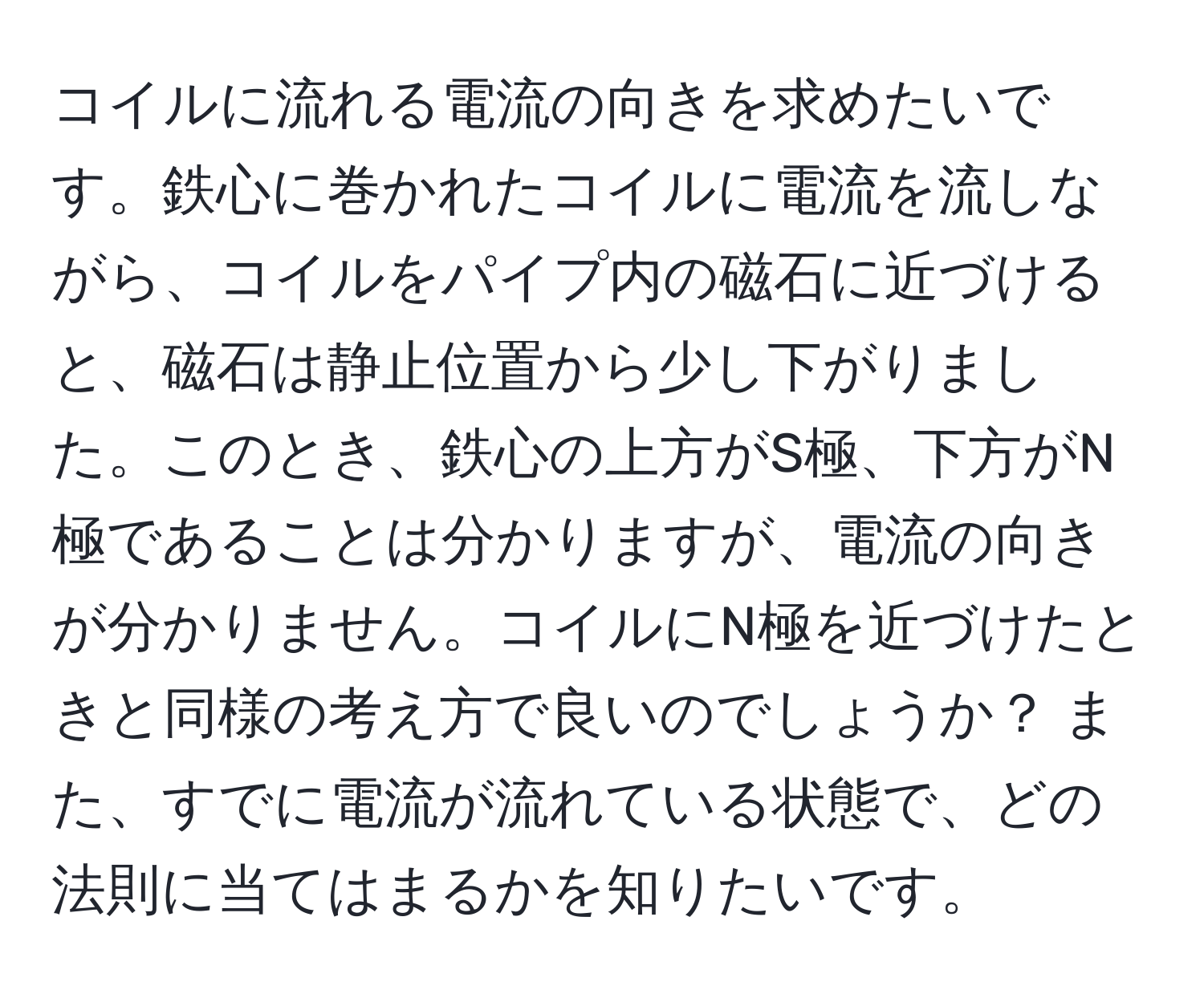 コイルに流れる電流の向きを求めたいです。鉄心に巻かれたコイルに電流を流しながら、コイルをパイプ内の磁石に近づけると、磁石は静止位置から少し下がりました。このとき、鉄心の上方がS極、下方がN極であることは分かりますが、電流の向きが分かりません。コイルにN極を近づけたときと同様の考え方で良いのでしょうか？ また、すでに電流が流れている状態で、どの法則に当てはまるかを知りたいです。