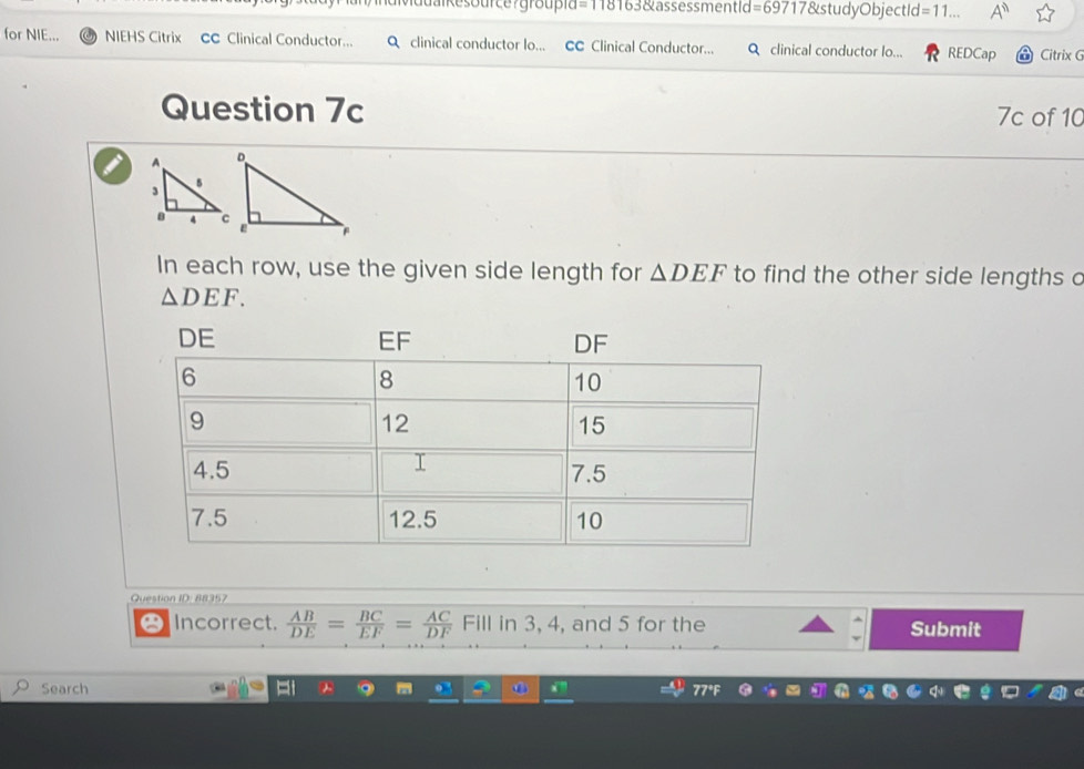 Muualkesource?groupid=118163&assessmentid =6971 7&studyObjectId =11.. A^n 
for NIE... NIEHS Citrix CC Clinical Conductor... Q clinical conductor lo... CC Clinical Conductor... Q clinical conductor lo... REDCap Citrix G 
Question 7c 7c of 10 
In each row, use the given side length for △ DEF to find the other side lengths c
△ DEF. 
Question ID: 88357 
Incorrect.  AB/DE = BC/EF = AC/DF  Fill in 3, 4, and 5 for the Submit 
Search ⑥