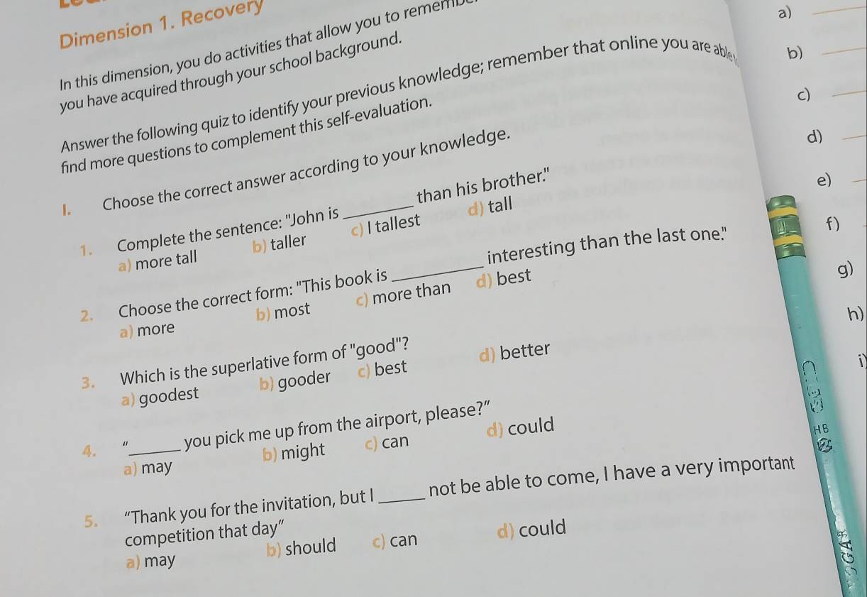 Dimension 1. Recovery
In this dimension, you do activities that allow you to remen 
a)_
you have acquired through your school background.
Answer the following quiz to identify your previous knowledge; remember that online you are able
b)
_
find more questions to complement this self-evaluation.
c)
_
I. Choose the correct answer according to your knowledge.
d)_
1. Complete the sentence: "John is than his brother."
e)
_
f)
_
a) more tall b) taller c) I tallest d) tall
interesting than the last one."
2. Choose the correct form: "This book is
a) more b) most c) more than d) best
g)
h)
1
3. Which is the superlative form of "good"?
a) goodest b) gooder c) best d) better
4. “_ you pick me up from the airport, please?”

a) may b) might c) can d) could
HB
5. “Thank you for the invitation, but I _not be able to come, I have a very important
competition that day”
a) may b) should c) can d) could