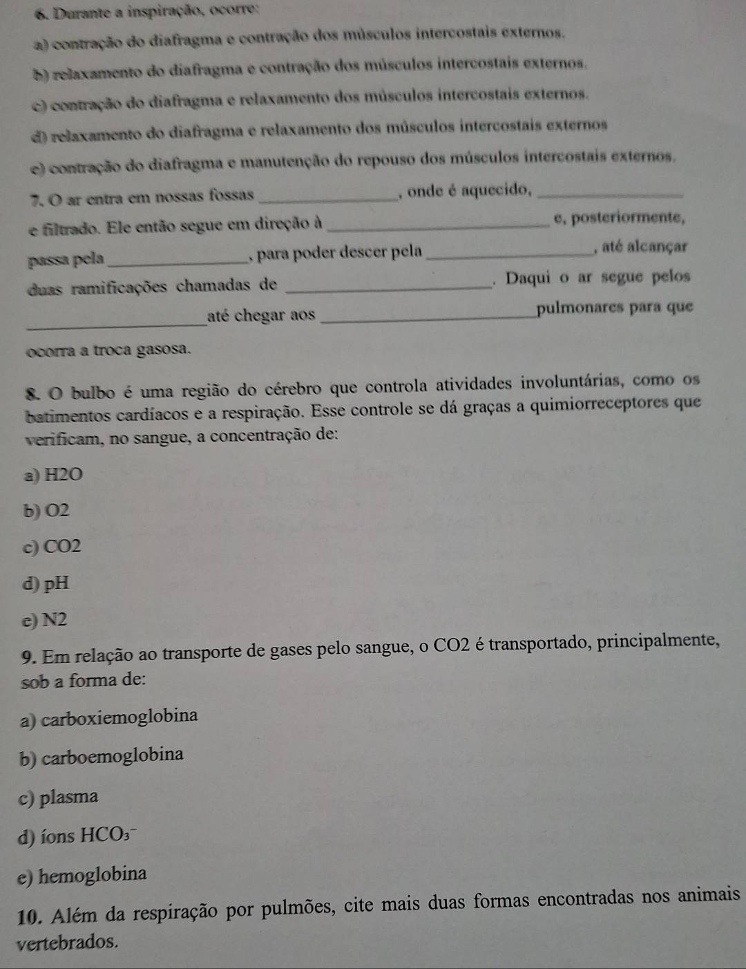 Durante a inspiração, ocorre:
a) contração do diafragma e contração dos músculos intercostais externos.
b) relaxamento do diafragma e contração dos músculos intercostais externos.
c) contração do diafragma e relaxamento dos músculos intercostais externos.
d) relaxamento do diafragma e relaxamento dos músculos intercostais externos
e) contração do diafragma e manutenção do repouso dos músculos intercostais externos.
7. O ar entra em nossas fossas _, onde é aquecido,_
e filtrado. Ele então segue em direção à _e, posteriormente,
passa pela _, para poder descer pela_
, até alcançar
duas ramificações chamadas de _. Daqui o ar segue pelos
_
até chegar aos _pulmonares para que
ocorra a troca gasosa.
8. O bulbo é uma região do cérebro que controla atividades involuntárias, como os
batimentos cardíacos e a respiração. Esse controle se dá graças a quimiorreceptores que
verificam, no sangue, a concentração de:
a) H2O
b) O2
c) CO2
d) pH
e) N2
9. Em relação ao transporte de gases pelo sangue, o CO2 é transportado, principalmente,
sob a forma de:
a) carboxiemoglobina
b) carboemoglobina
c) plasma
d) ons HCO₃
e) hemoglobina
10. Além da respiração por pulmões, cite mais duas formas encontradas nos animais
vertebrados.