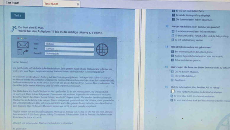 Test 9.pdf Test 10.pdf ×
Er war auf einer tollen Party.
Tell 3 Er hat die Abiturprüfung abgelegt.
a Die Sommerferien haben begonnen.
12 Warum hat Robbie einen Sommerjob gesucht?
Du liest eine E Mail. € Er möchte seinen Eltern franziell helfen.
Wähle bei den Aufgaben 11 bis 15 die richtige Lösung a, b oder c. 1 Er braucht Geld für Fahrstunden und die Fahrprüfung
- Er will sich Kleidung kaufen.
Von: Robble 13 Wie ist Rabbie zu dem Job gekommen?
An: Samuel 5 Bei einem Besuch in der Allianz Arena.
Betreff Sommerjob  Andere Jugendliche haben ihm vom Job erzählt.
€ Er hat im internet gesucht.
Lieber Samuel. 14 Was kriegen die Besucher diesen Sommer nicht zu sehen.
wie geht es dir so? Ich habe tolle Nachrichten. Seit gestern habe ich die Abiturprüfung hinter mir
und in ein paar Tayen beyinnen meine Sommerferien. Ich freue mich schon riesig darauf Das FC-Bayern-Museum.
Im Sommer werde sch von Anfang Juli bis Ende August jolben. Du fragst dich sicherlich, warum, Die Umkleidekabinen.
Im Herbst werde ich achtzehn und müchte meinen Führerschein machen, aber das kostet viel Geld  Den Rasen.
Aullerdem finde ich es nicht schön, wenn ich die ganze Zeit Geld von meinen Ötern bekamme, Die
bezahlen ja für meine Kleidung und für viele andere Sachen auch. 1 5 Welche Information über Robbles Job ist richtig? .
Die Stelle habe ich durch Süchen im Netz gefunden. Es ist ein interessanter Job und das Geld dEr wird fünfzehn Stunden in der Woche arbeiten.
ist auch gist Mein Inis ist folgender Zusammen mit anderen iugendflichen weeten wir in Teams [ Er wird über 1.000 € im Monat verdienen.
Besucher durch die Alliarz Arena führen, wo der FC Bayern spielt. Wir werden den Besuchern da
Stadion bis in die letzte Ecke zeigen. Zuerst steigen wir ganz hoch auf die Trihüne, dann ganz tief in € Er wird manchmal auch am Wochenende arbeiten müsse
die Umkleidekabinen. Wer will, kann natürlich auch den grünen Rasain betreten, um diese Zeit ist
kein Training. Das F-C-Baver-Museum zeigen wir nicht, es wird gerade umgebaut.
Täglich werde ich drei Stunden jobben, Montag bis Freitag von 13 bis 16 Uhr. Für die zwei Monate
Kinobesuche habe ich auch. bekomme ich 1.200 Euro, genau richtig für meinen Führerschein. Zeit für Freibarl, Radfahren ode
Wansch mir einen guten Start und schreib mir mal wieder!
Es grüßlt dich