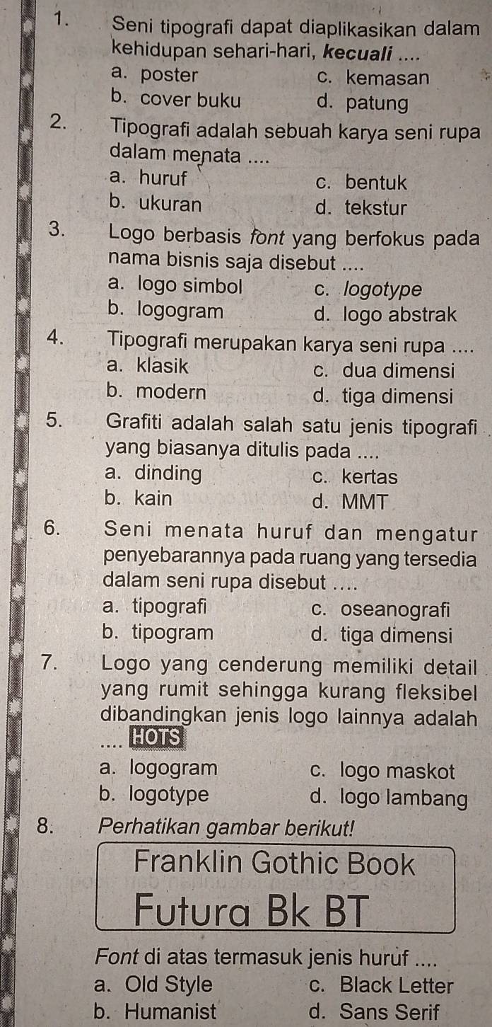 Seni tipografi dapat diaplikasikan dalam
kehidupan sehari-hari, kecuali ....
a. poster c. kemasan
b. cover buku d. patung
2. Tipografi adalah sebuah karya seni rupa
dalam menata ....
a. huruf c. bentuk
b. ukuran d. tekstur
3. Logo berbasis font yang berfokus pada
nama bisnis saja disebut ....
a. logo simbol c. logotype
b. logogram d. logo abstrak
4. Tipografi merupakan karya seni rupa ....
a. klasik c. dua dimensi
b. modern d. tiga dimensi
5. Grafiti adalah salah satu jenis tipografi
yang biasanya ditulis pada ....
a. dinding c. kertas
b. kain d. MMT
6. Seni menata huruf dan mengatur
penyebarannya pada ruang yang tersedia
dalam seni rupa disebut ....
a. tipografi c. oseanografi
b.tipogram d. tiga dimensi
7. Logo yang cenderung memiliki detail
yang rumit sehingga kurang fleksibel
dibandingkan jenis logo lainnya adalah
HOTS
a. logogram c. logo maskot
b. logotype d. logo lambang
8. Perhatikan gambar berikut!
Franklin Gothic Book
Futura Bk BT
Font di atas termasuk jenis huruf ....
a. Old Style c. Black Letter
b. Humanist d. Sans Serif