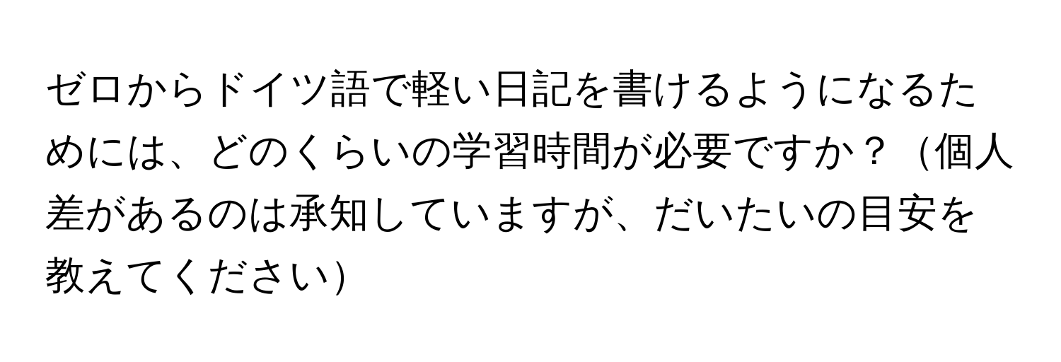 ゼロからドイツ語で軽い日記を書けるようになるためには、どのくらいの学習時間が必要ですか？個人差があるのは承知していますが、だいたいの目安を教えてください