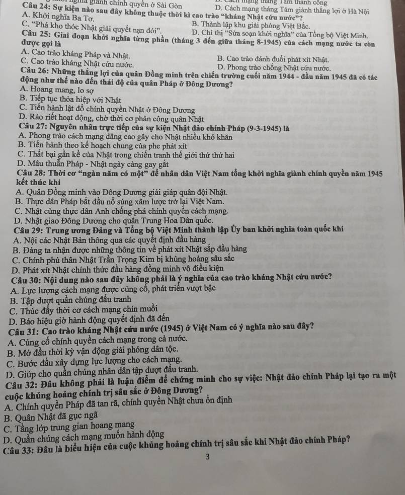 Cách mạng tháng Tam thành công
gha giành chính quyên ở Sải Gòn D. Cách mạng tháng Tám giành thắng lợi ở Hà Nội
Câu 24: Sự kiện nào sau đây không thuộc thời kì cao trào “kháng Nhật cứu nước”?
A. Khởi nghĩa Ba Tơ.
B. Thành lập khu giải phóng Việt Bắc.
C. “Phá kho thóc Nhật giải quyết nạn đói”. D. Chỉ thị “Sửa soạn khởi nghĩa” của Tổng bộ Việt Minh.
Câu 25: Giai đoạn khởi nghĩa từng phần (tháng 3 đến giữa tháng 8-1945) của cách mạng nước ta còn
được gọi là
A. Cao trào kháng Pháp và Nhật. B. Cao trào đánh đuổi phát xít Nhật.
C. Cao trào kháng Nhật cứu nước. D. Phong trào chống Nhật cứu nước.
Câu 26: Những thắng lợi của quân Đồng minh trên chiến trường cuối năm 1944 - đầu năm 1945 đã có tác
động như thế nào đến thái độ của quân Pháp ở Đông Dương?
A. Hoang mang, lo sợ
B. Tiếp tục thỏa hiệp với Nhật
C. Tiến hành lật đồ chính quyền Nhật ở Đông Dương
D. Ráo riết hoạt động, chờ thời cơ phản công quân Nhật
Câu 27: Nguyên nhân trực tiếp của sự kiện Nhật đảo chính Pháp (9-3-1945) là
A. Phong trào cách mạng dâng cao gây cho Nhật nhiều khó khăn
B. Tiến hành theo kế hoạch chung của phe phát xít
C. Thất bại gần kề của Nhật trong chiến tranh thế giới thứ thứ hai
D. Mâu thuẫn Pháp - Nhật ngày càng gay gắt
Câu 28: Thời cơ “ngàn năm có một” để nhân dân Việt Nam tổng khởi nghĩa giành chính quyền năm 1945
kết thúc khi
A. Quân Đồng minh vào Đông Dương giải giáp quân đội Nhật.
B. Thực dân Pháp bắt đầu nổ súng xâm lược trở lại Việt Nam.
C. Nhật cùng thực dân Anh chống phá chính quyền cách mạng.
D. Nhật giao Đông Dương cho quân Trung Hoa Dân quốc.
Câu 29: Trung ương Đảng và Tổng bộ Việt Minh thành lập Ủy ban khởi nghĩa toàn quốc khi
A. Nội các Nhật Bản thông qua các quyết định đầu hàng
B. Đảng ta nhận được những thông tin về phát xít Nhật sắp đầu hàng
C. Chính phủ thân Nhật Trần Trọng Kim bị khủng hoảng sâu sắc
D. Phát xít Nhật chính thức đầu hàng đồng minh vô điều kiện
Câu 30: Nội dung nào sau đây không phải là ý nghĩa của cao trào kháng Nhật cứu nước?
A. Lực lượng cách mạng được củng cổ, phát triển vượt bậc
B. Tập dượt quần chúng đấu tranh
C. Thúc đầy thời cơ cách mạng chín muồi
D. Báo hiệu giờ hành động quyết định đã đến
Câu 31: Cao trào kháng Nhật cứu nước (1945) ở Việt Nam có ý nghĩa nào sau đây?
A. Củng cố chính quyền cách mạng trong cả nước.
B. Mở đầu thời kỳ vận động giải phóng dân tộc.
C. Bước đầu xây dựng lực lượng cho cách mạng.
D. Giúp cho quần chúng nhân dân tập dượt đấu tranh.
Câu 32: Đâu không phải là luận điểm để chứng minh cho sự việc: Nhật đảo chính Pháp lại tạo ra một
cuộc khủng hoảng chính trị sâu sắc ở Đông Dương?
A. Chính quyền Pháp đã tan rã, chính quyền Nhật chưa ổn định
B. Quân Nhật đã gục ngã
C. Tầng lớp trung gian hoang mang
D. Quần chúng cách mạng muốn hành động
Câu 33: Đâu là biểu hiện của cuộc khủng hoảng chính trị sâu sắc khi Nhật đảo chính Pháp?
3